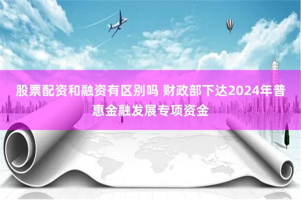 股票配资和融资有区别吗 财政部下达2024年普惠金融发展专项资金