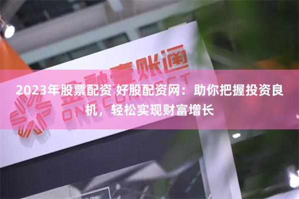 2023年股票配资 好股配资网：助你把握投资良机，轻松实现财富增长