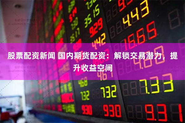 股票配资新闻 国内期货配资：解锁交易潜力，提升收益空间