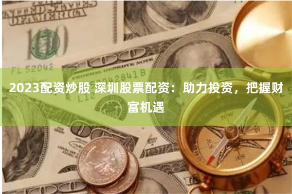 2023配资炒股 深圳股票配资：助力投资，把握财富机遇