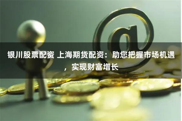 银川股票配资 上海期货配资：助您把握市场机遇，实现财富增长