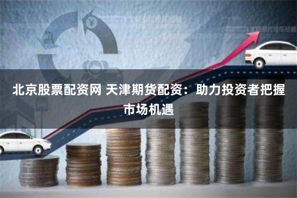 北京股票配资网 天津期货配资：助力投资者把握市场机遇