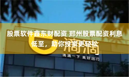 股票软件鑫东财配资 郑州股票配资利息低至，助你投资更轻松