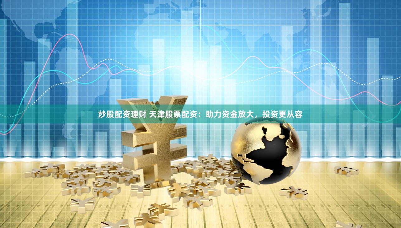 炒股配资理财 天津股票配资：助力资金放大，投资更从容