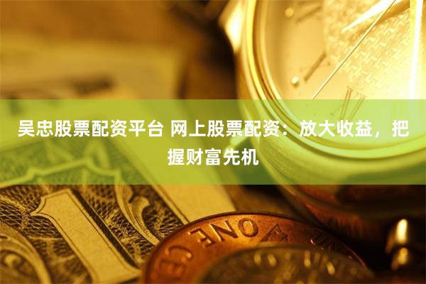 吴忠股票配资平台 网上股票配资：放大收益，把握财富先机