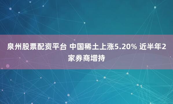 泉州股票配资平台 中国稀土上涨5.20% 近半年2家券商增持