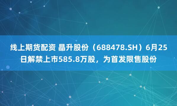 线上期货配资 晶升股份（688478.SH）6月25日解禁上市585.8万股，为首发限售股份