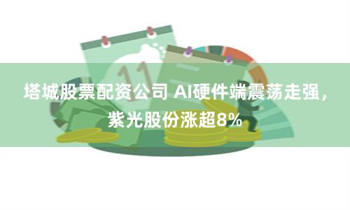 塔城股票配资公司 AI硬件端震荡走强，紫光股份涨超8%