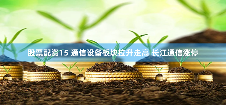 股票配资15 通信设备板块拉升走高 长江通信涨停