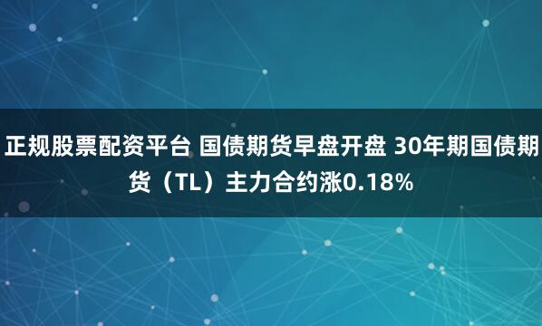 正规股票配资平台 国债期货早盘开盘 30年期国债期货（TL）主力合约涨0.18%
