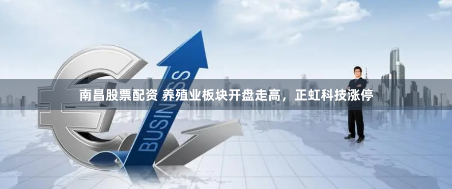 南昌股票配资 养殖业板块开盘走高，正虹科技涨停