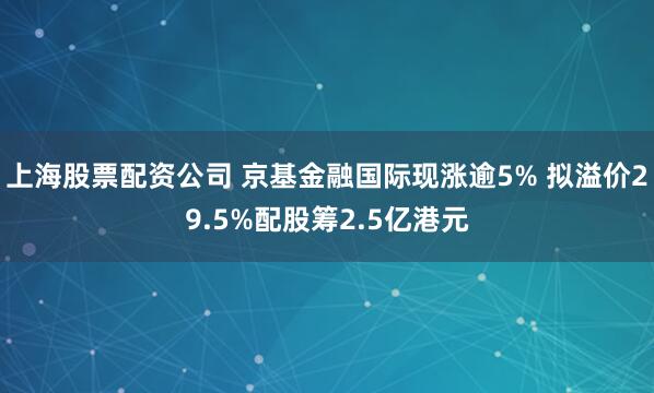 上海股票配资公司 京基金融国际现涨逾5% 拟溢价29.5%配股筹2.5亿港元