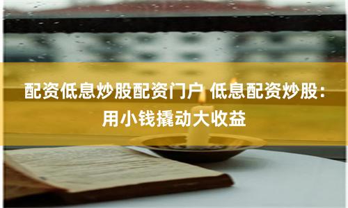 配资低息炒股配资门户 低息配资炒股：用小钱撬动大收益