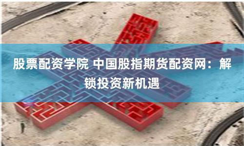 股票配资学院 中国股指期货配资网：解锁投资新机遇