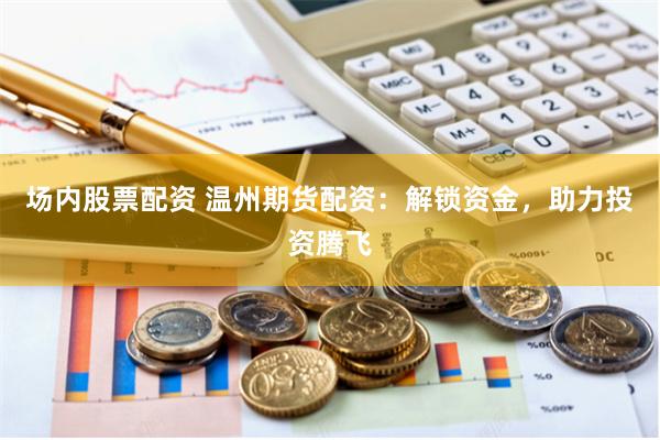 场内股票配资 温州期货配资：解锁资金，助力投资腾飞