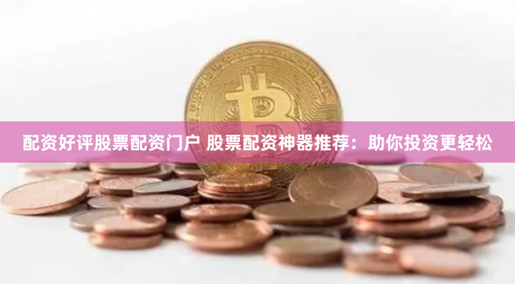 配资好评股票配资门户 股票配资神器推荐：助你投资更轻松