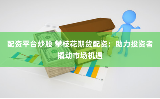 配资平台炒股 攀枝花期货配资：助力投资者撬动市场机遇