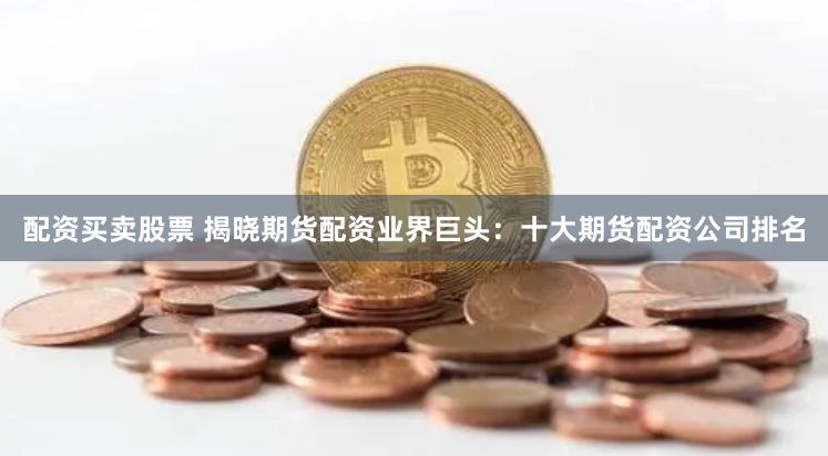 配资买卖股票 揭晓期货配资业界巨头：十大期货配资公司排名