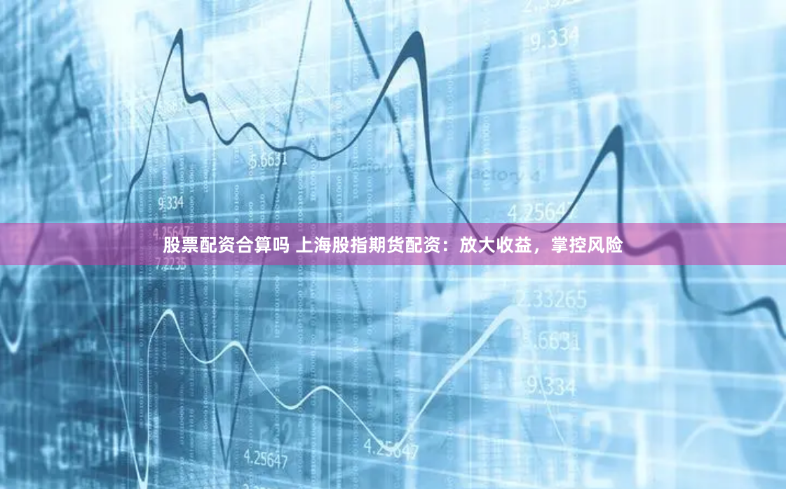 股票配资合算吗 上海股指期货配资：放大收益，掌控风险