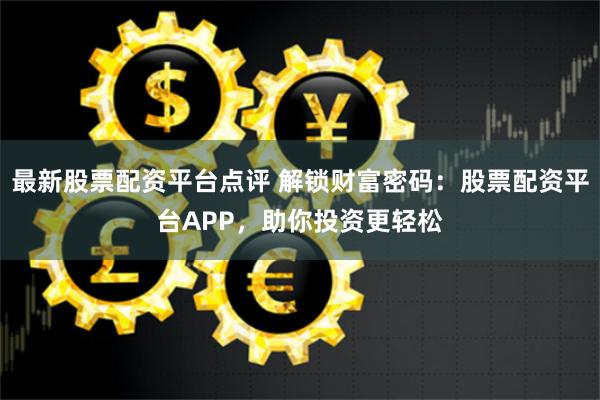 最新股票配资平台点评 解锁财富密码：股票配资平台APP，助你投资更轻松