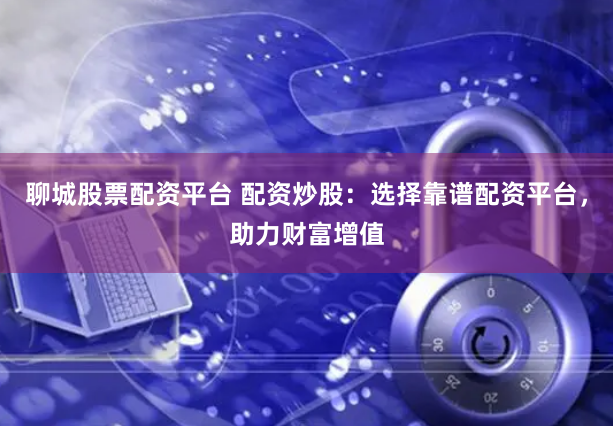 聊城股票配资平台 配资炒股：选择靠谱配资平台，助力财富增值