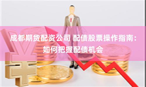 成都期货配资公司 配债股票操作指南：如何把握配债机会