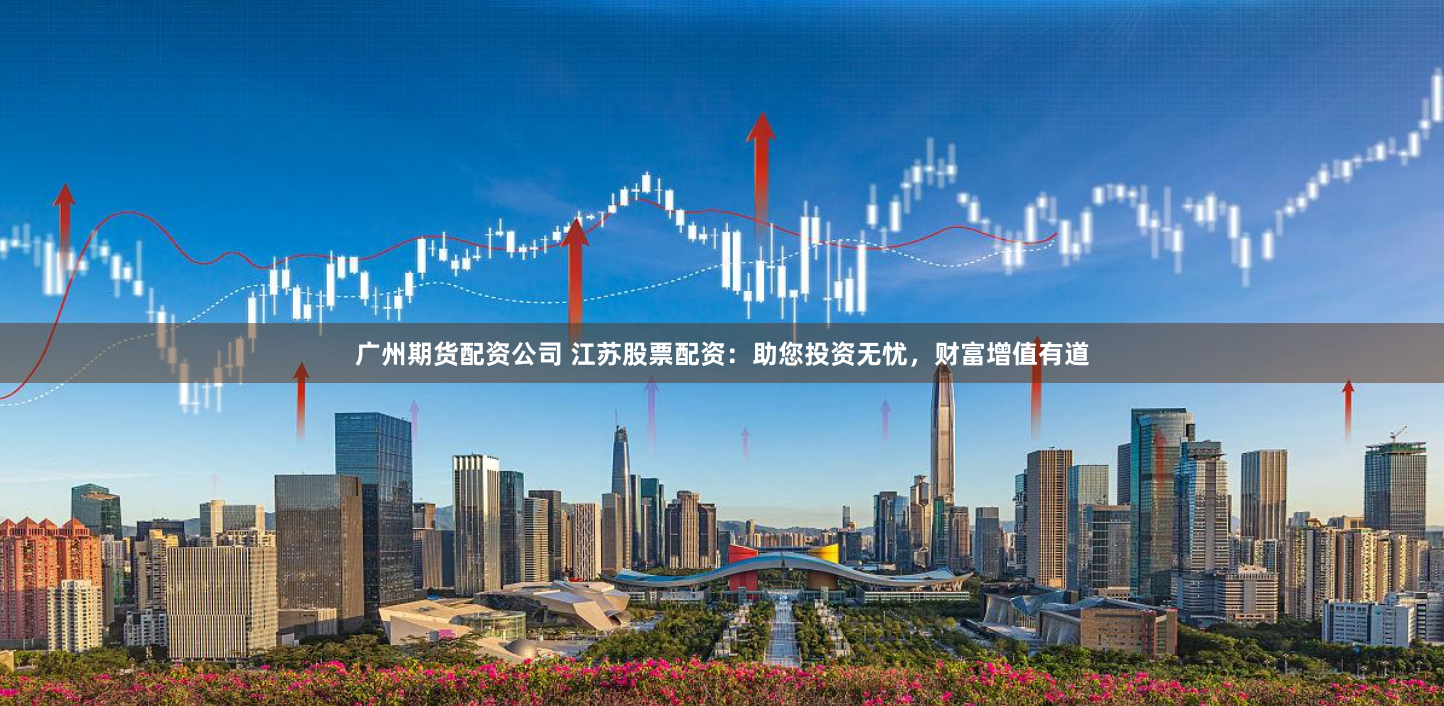广州期货配资公司 江苏股票配资：助您投资无忧，财富增值有道