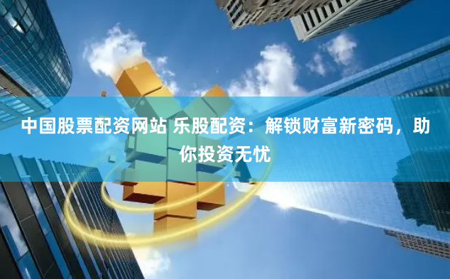 中国股票配资网站 乐股配资：解锁财富新密码，助你投资无忧