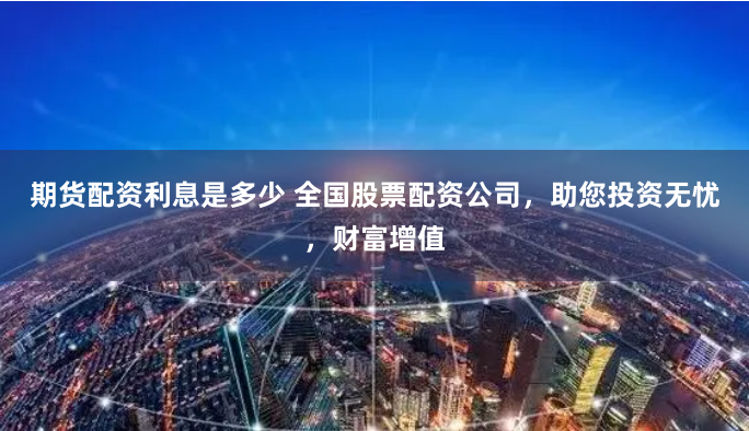 期货配资利息是多少 全国股票配资公司,助您投资无忧,财富增值