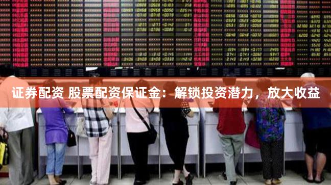 证券配资 股票配资保证金：解锁投资潜力，放大收益