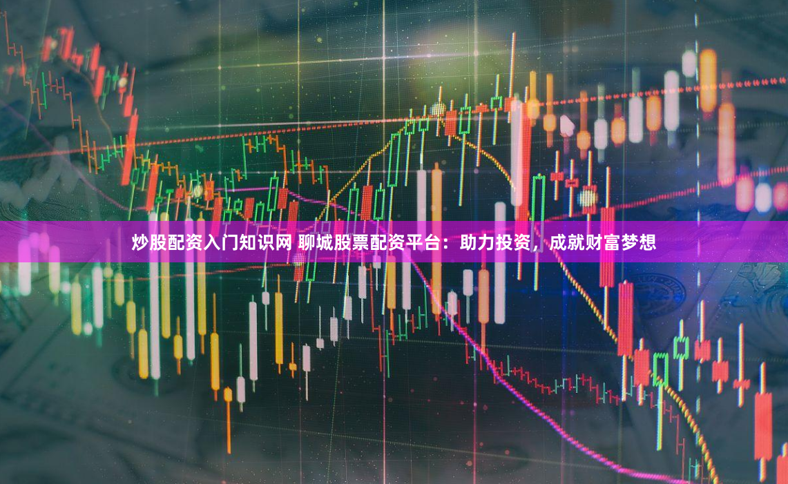 炒股配资入门知识网 聊城股票配资平台：助力投资，成就财富梦想