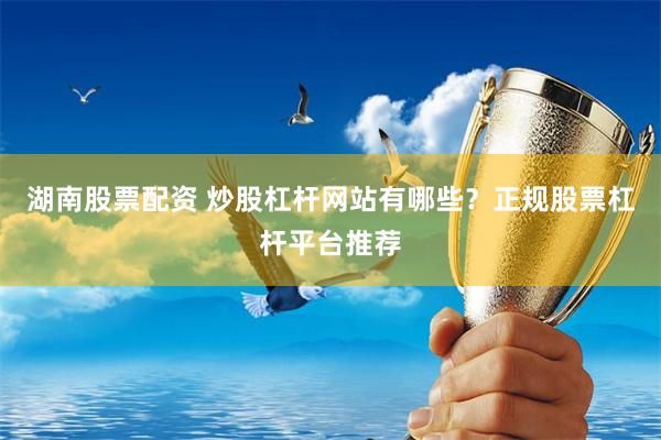 湖南股票配资 炒股杠杆网站有哪些？正规股票杠杆平台推荐