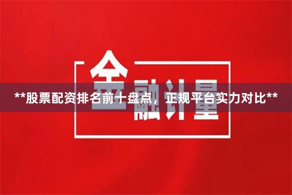 **股票配资排名前十盘点，正规平台实力对比**