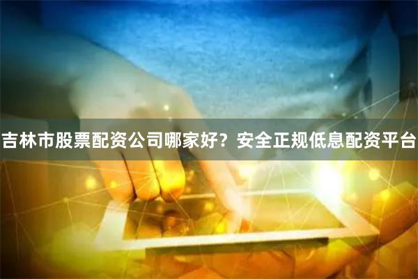 吉林市股票配资公司哪家好？安全正规低息配资平台